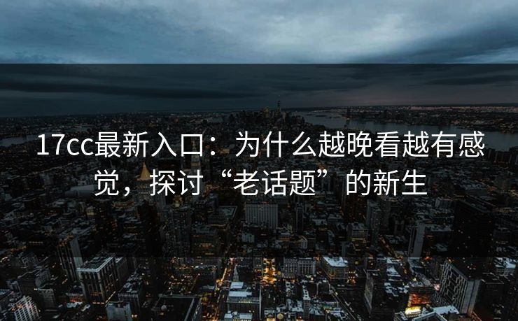 17cc最新入口：为什么越晚看越有感觉，探讨“老话题”的新生