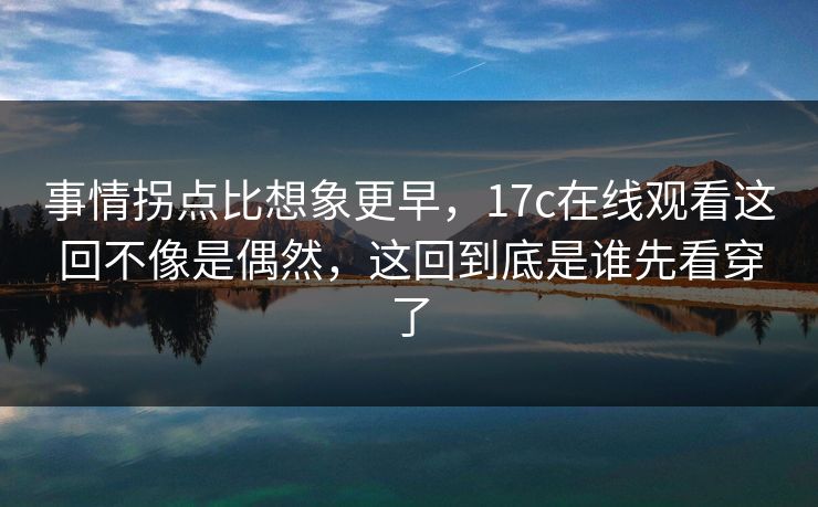 事情拐点比想象更早，17c在线观看这回不像是偶然，这回到底是谁先看穿了