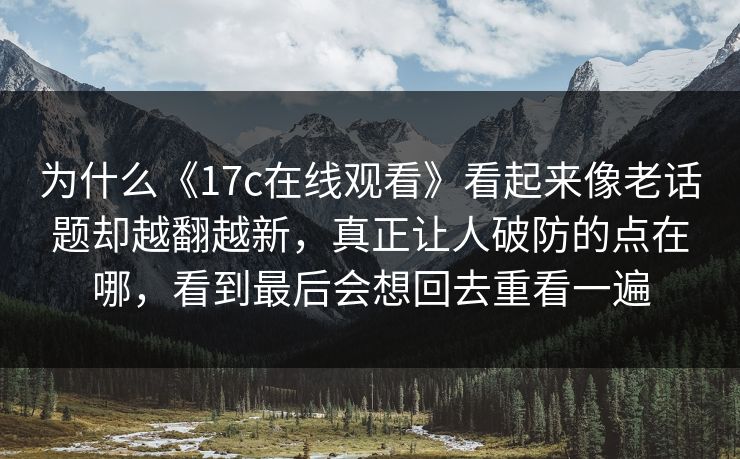 为什么《<strong>17C</strong>在线观看》看起来像老话题却越翻越新，真正让人破防的点在哪，看到最后会想回去重看一遍