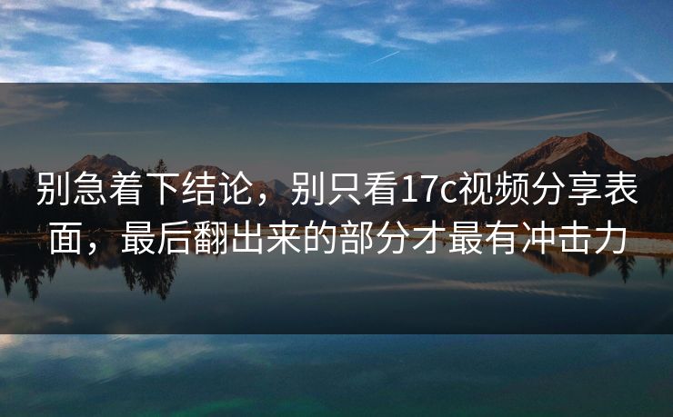 别急着下结论，别只看<strong>17C</strong>视频分享表面，最后翻出来的部分才最有冲击力