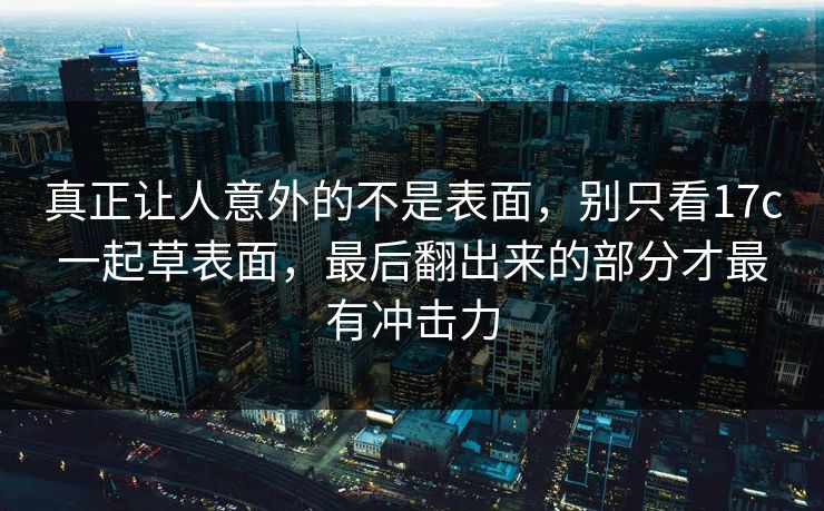 真正让人意外的不是表面，别只看<strong>17C</strong>一起草表面，最后翻出来的部分才最有冲击力