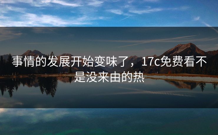 事情的发展开始变味了，<strong>17C</strong>免费看不是没来由的热