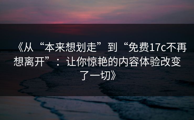 《从“本来想划走”到“免费<strong>17C</strong>不再想离开”：让你惊艳的内容体验改变了一切》