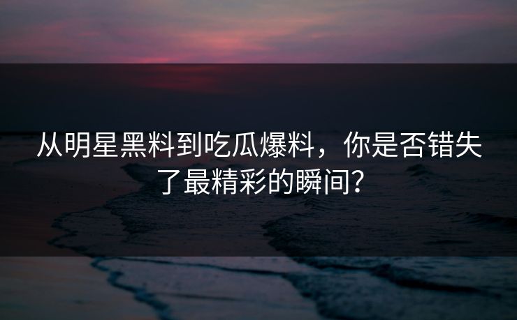 从明星黑料到吃瓜爆料，你是否错失了最精彩的瞬间？