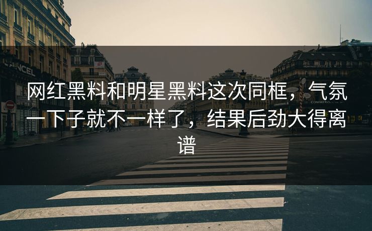 网红黑料和明星黑料这次同框，气氛一下子就不一样了，结果后劲大得离谱
