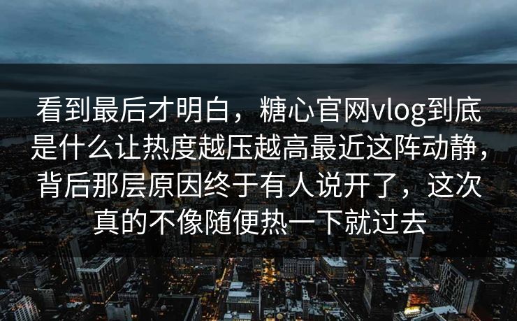看到最后才明白，糖心官网vlog到底是什么让热度越压越高最近这阵动静，背后那层原因终于有人说开了，这次真的不像随便热一下就过去