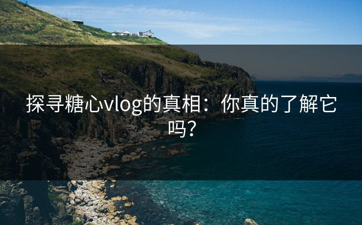 探寻糖心vlog的真相：你真的了解它吗？