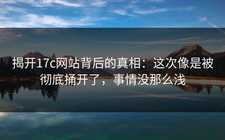 揭开17c网站背后的真相：这次像是被彻底捅开了，事情没那么浅