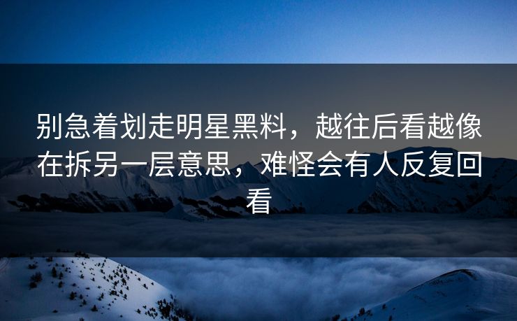 别急着划走明星黑料，越往后看越像在拆另一层意思，难怪会有人反复回看