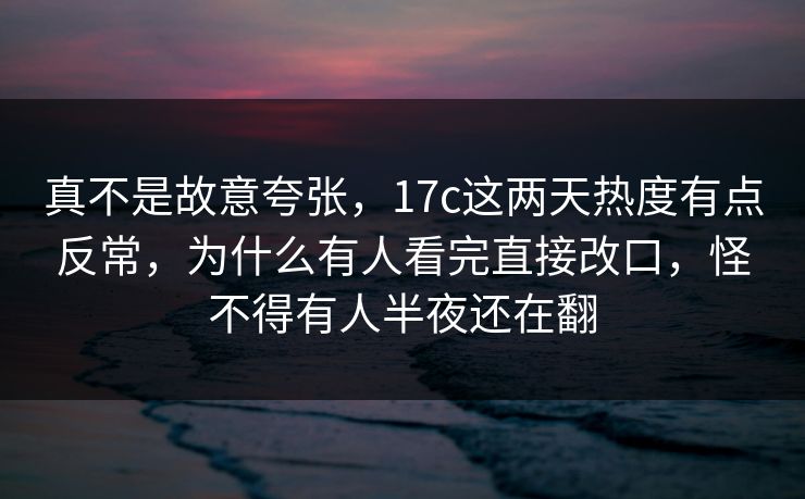 真不是故意夸张，17c这两天热度有点反常，为什么有人看完直接改口，怪不得有人半夜还在翻