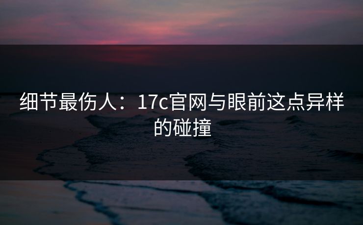 细节最伤人：<strong>17C</strong>官网与眼前这点异样的碰撞