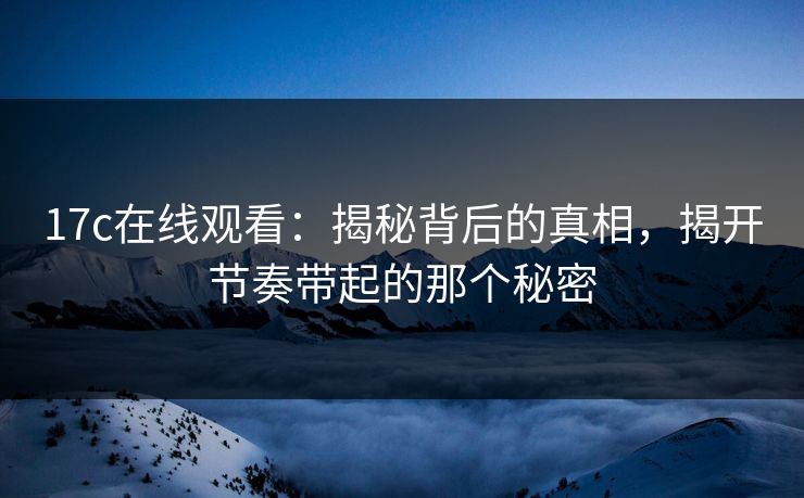 17c在线观看：揭秘背后的真相，揭开节奏带起的那个秘密