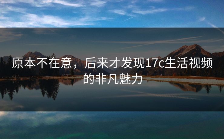 原本不在意，后来才发现17c生活视频的非凡魅力