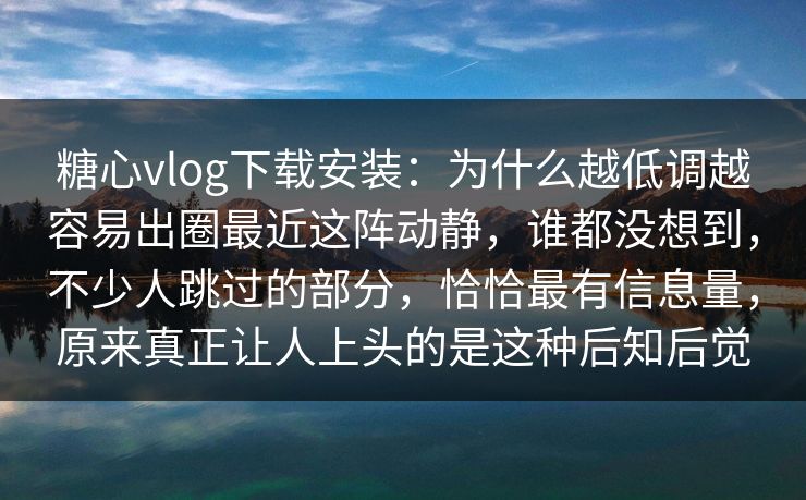 糖心vlog下载安装：为什么越低调越容易出圈最近这阵动静，谁都没想到，不少人跳过的部分，恰恰最有信息量，原来真正让人上头的是这种后知后觉