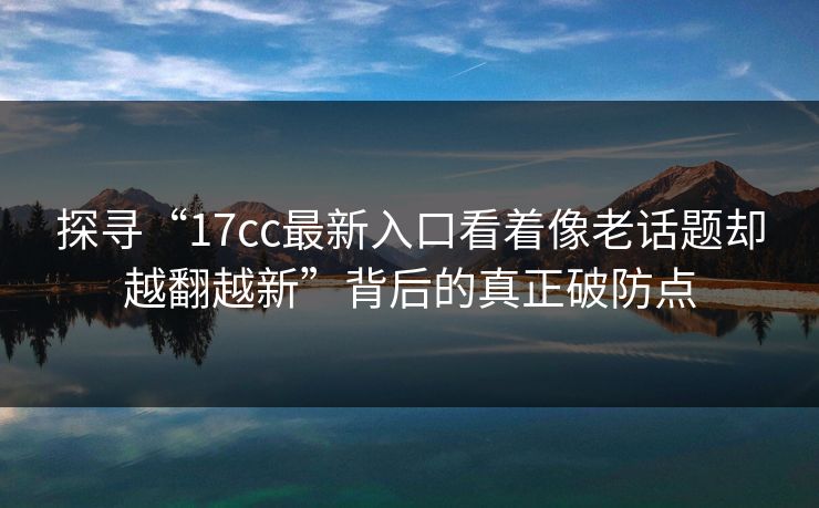 探寻“17cc最新入口看着像老话题却越翻越新”背后的真正破防点