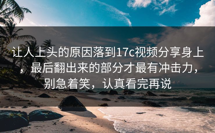 让人上头的原因落到17c视频分享身上，最后翻出来的部分才最有冲击力，别急着笑，认真看完再说