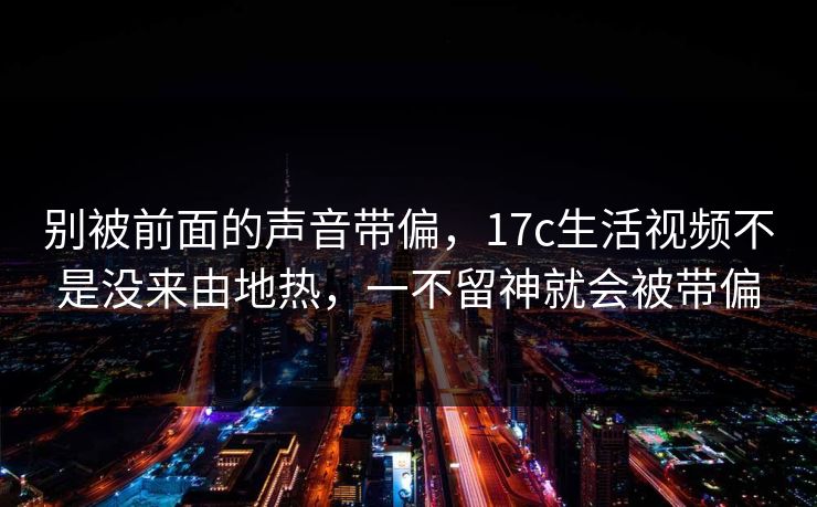 别被前面的声音带偏，17c生活视频不是没来由地热，一不留神就会被带偏