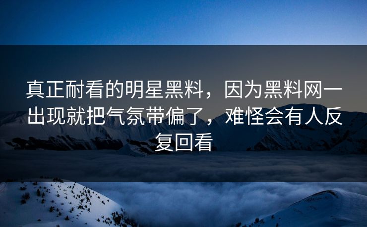 真正耐看的明星黑料，因为黑料网一出现就把气氛带偏了，难怪会有人反复回看