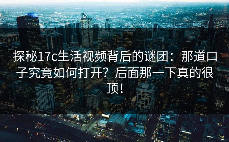 探秘17c生活视频背后的谜团:那道口子究竟如何打开?后面那一下真的很顶! 探秘17c生活视频背后的谜团:那道口子究竟如何打开?后面那一下真的很顶!
