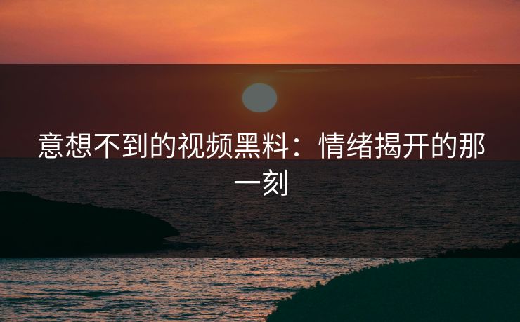 意想不到的视频黑料：情绪揭开的那一刻