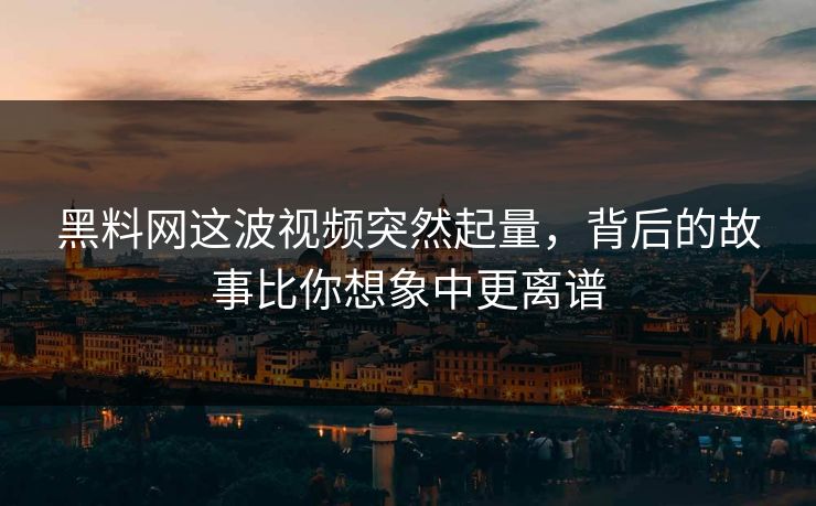 黑料网这波视频突然起量，背后的故事比你想象中更离谱
