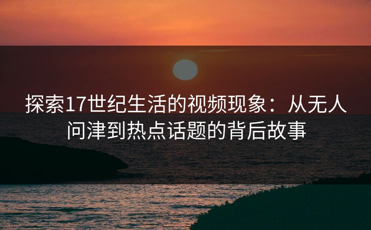 探索17世纪生活的视频现象:从无人问津到热点话题的背后故事 探索17世纪生活的视频现象:从无人问津到热点话题的背后故事