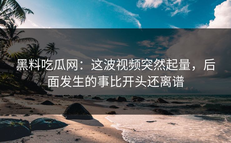 黑料吃瓜网：这波视频突然起量，后面发生的事比开头还离谱
